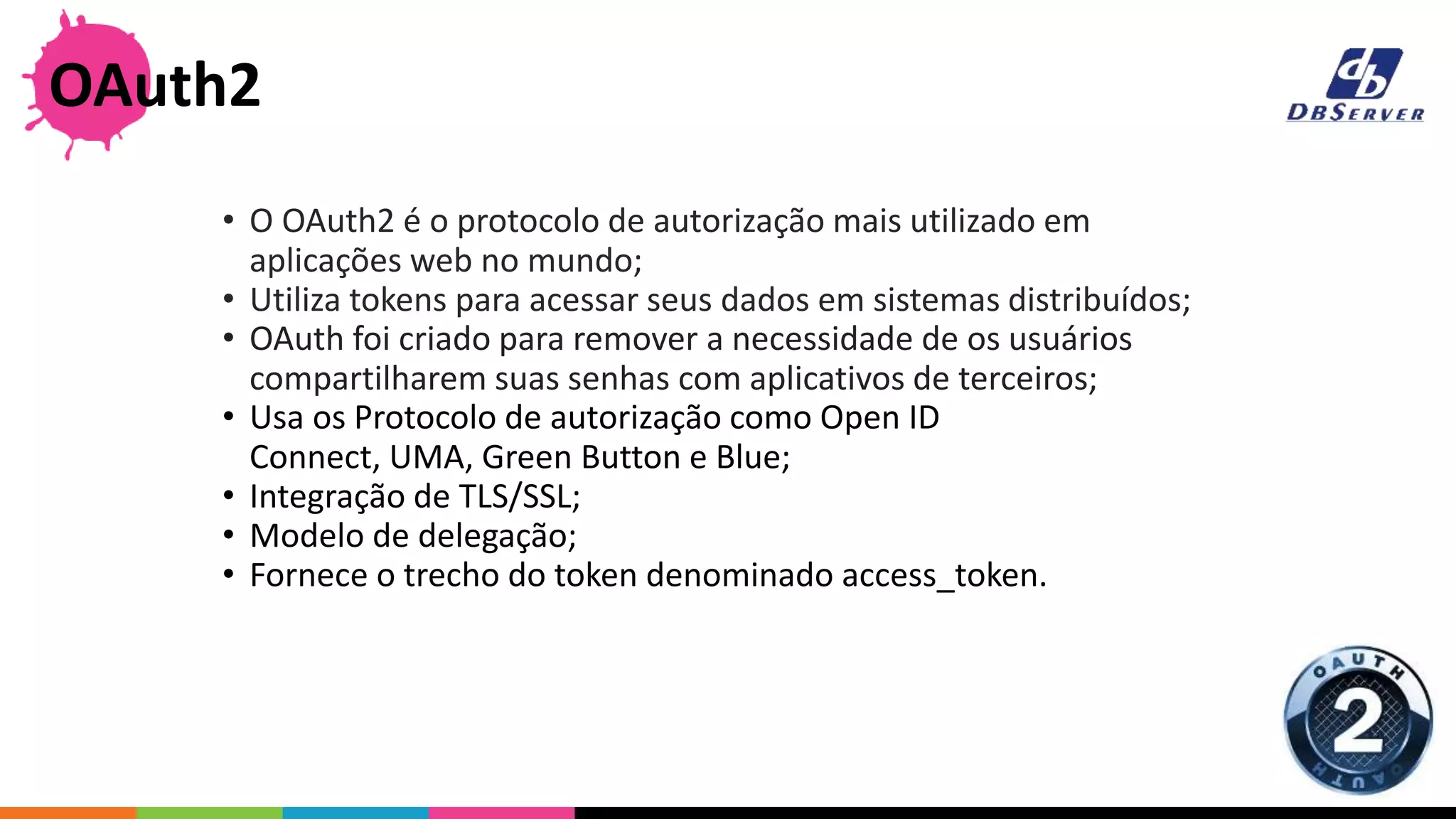 • O OAuth2 é o protocolo de autorização mais utilizado em
aplicações web no mundo;
• Utiliza tokens para acessar seus dados em sistemas distribuídos;
• OAuth foi criado para remover a necessidade de os usuários
compartilharem suas senhas com aplicativos de terceiros;
• Usa os Protocolo de autorização como Open ID
Connect, UMA, Green Button e Blue;
• Integração de TLS/SSL;
• Modelo de delegação;
• Fornece o trecho do token denominado access_token.
OAuth2
 