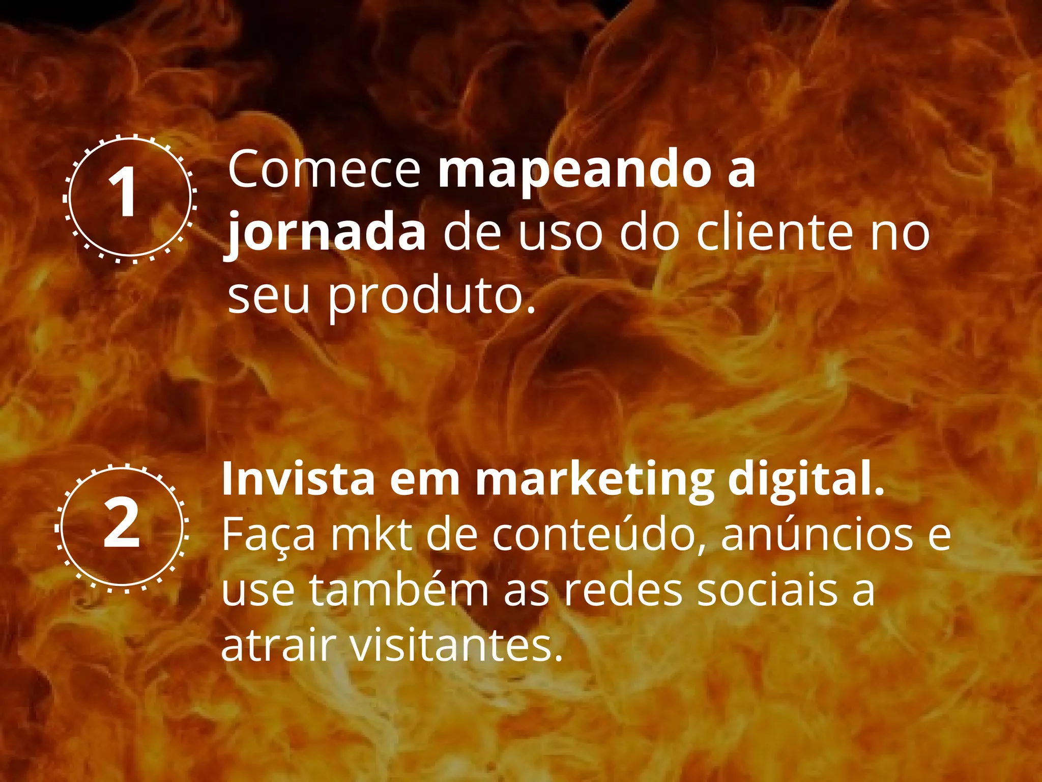 Comece mapeando a
jornada de uso do cliente no
seu produto.
2
1
Invista em marketing digital.
Faça mkt de conteúdo, anúncios e
use também as redes sociais a
atrair visitantes.
 