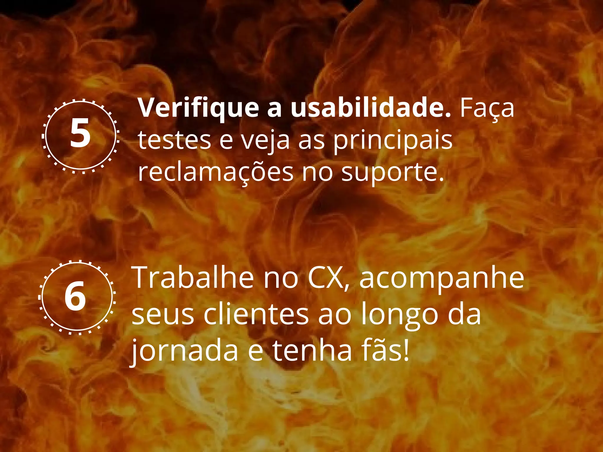 Trabalhe no CX, acompanhe
seus clientes ao longo da
jornada e tenha fãs!
6
5
Verifique a usabilidade. Faça
testes e veja as principais
reclamações no suporte.
 