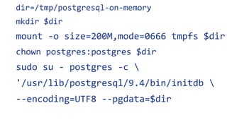 dir=/tmp/postgresql-on-memory
mkdir $dir
mount -o size=200M,mode=0666 tmpfs $dir
chown postgres:postgres $dir
sudo su - postgres -c 
'/usr/lib/postgresql/9.4/bin/initdb 
--encoding=UTF8 --pgdata=$dir
 