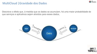 MultiCloud |Gravidade dos Dados
Descreve o efeito que, à medida que os dados se acumulam, há uma maior probabilidade de
que serviços e aplicativos sejam atraídos para esses dados,
 