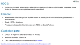 BDC é:
• Plataforma de dados unificada para abranger dados estruturados e não estruturados, integrando várias
fontes de dados em uma arquitetura robusta e escalável.
• A flexibilidade para interagir com diversas fontes de dados (virtualizados/federados), processando e
armazenando.
Fornece:
• Spark, HDFS e Notebooks
É aplicável para:
• Criação de Pipelines (olhar do Ciêntista de dados).
• Ambiente de dados para IA, ML
• Processamento escalável (contêineres) com T-SQL ou Spark (PySpark)
https://docs.microsoft.com/en-us/sql/big-data-cluster/big-data-cluster-overview?view=sql-server-ver15
• Data Lake (aplicável para todas as camadas)Leia mais aqui
 