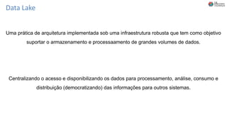 Data Lake
Uma prática de arquitetura implementada sob uma infraestrutura robusta que tem como objetivo
suportar o armazenamento e processaamento de grandes volumes de dados.
Centralizando o acesso e disponibilizando os dados para processamento, análise, consumo e
distribuição (democratizando) das informações para outros sistemas.
 