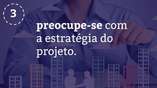 preocupe-se com
a estratégia do
projeto.
3
 