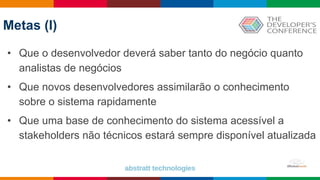 Globalcode – Open4education
Metas (I)
• Que o desenvolvedor deverá saber tanto do negócio quanto
analistas de negócios
• Que novos desenvolvedores assimilarão o conhecimento
sobre o sistema rapidamente
• Que uma base de conhecimento do sistema acessível a
stakeholders não técnicos estará sempre disponível atualizada
 