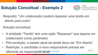 Globalcode – Open4education
Solução Conceitual - Exemplo 2
Requisito: “Um colaborador poderá repassar uma tarefa em
aberto para outro”
Solução conceitual:
• A entidade “Tarefa” tem uma ação “Repassar” que espera um
colaborador como parâmetro
• Pré-condição: o estado atual da tarefa deve ser “Em Aberto”
• Restrição: o candidato a novo responsável precisa ser
diferente do responsável atual
 