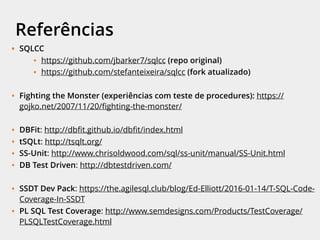 Referências
• SQLCC
• https://github.com/jbarker7/sqlcc (repo original)
• https://github.com/stefanteixeira/sqlcc (fork atualizado)
• Fighting the Monster (experiências com teste de procedures): https://
gojko.net/2007/11/20/ﬁghting-the-monster/
• DBFit: http://dbﬁt.github.io/dbﬁt/index.html
• tSQLt: http://tsqlt.org/
• SS-Unit: http://www.chrisoldwood.com/sql/ss-unit/manual/SS-Unit.html
• DB Test Driven: http://dbtestdriven.com/
• SSDT Dev Pack: https://the.agilesql.club/blog/Ed-Elliott/2016-01-14/T-SQL-Code-
Coverage-In-SSDT
• PL SQL Test Coverage: http://www.semdesigns.com/Products/TestCoverage/
PLSQLTestCoverage.html
 