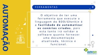 _ X
AUTOMAÇÃO
+
+
+
+
F E R R A M E N T A S
O o b j e t i v o d e t e r u m a
f e r r a m e n t a q u e e x e c u t e a
l i n g u a g e m d o B D D / G h e r k i n é
a f a c i l i d a d e d e a u t o m a t i z a r
o s c e n á r i o s c r i a d o s , p o i s
e s t a t a n t o i r á v a l i d a r o
s o f t w a r e q u a n t o f o r n e c e r
u m a d o c u m e n t a ç ã o
a t u a l i z a d a , t é c n i c a e
f u n c i o n a l .
 