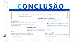 +
+
+
+ _ X
+
CONCLUSÃO
Comunicação
Melhora na comunicação entre desenvolvimento,
testes e a própria área de negócios com uma
linguagem ubíqua.
• O uso do BDD trouxe uma série de vantagens para todo o Time e
qualidade do produto
Confiança entre o Time Scrum
Com as regras de negócios atendidas, o Analista
de Negócio e PO voltaram a confiar no Time.
Histórias “Done!”
As estimativas melhoraram, fazendo com que a
performance do time aumentasse.
Compartilhamento de Conhecimento
Com a comunicação eficiente, a troca de
conhecimento passou a ser mais efetiva.
Documentação
O BDD faz com que exista uma documentação
atualizada do sistema.
Testes
Qualquer membro do Time pode testar e é
possível utilizar a automação para garantir
análise de impactos.
 