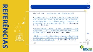 _ X
REFERÊNCIAS
+
+
+
+
•S p e c F l o w ( h t t p s : / / s p e c f l o w . o r g / )
•" G h e r k i n " - C o m u n i c a ç ã o a t r a v é s d e
u m v o c a b u l á r i o p e q u e n o e c o m u m ,
d i m i n u i n d o a d i s t â n c i a e n t r e o
n e g ó c i o e a e q u i p e d e T I – M a r c u s
V . M . G o m e s .
•U t i l i z a n d o B D D p a r a a n á l i s e d e
n e g ó c i o e d e s e n v o l v i m e n t o d e
p r o j e t o s - A l l a n R e t t F e r r e i r a
•B D D - A t é c n i c a q u e f a c i l i t a
e n t r e g a r s o f t w a r e q u e R E A L M E N T E
a t e n d e o n e g ó c i o – M a r c e l o N e v e s
 