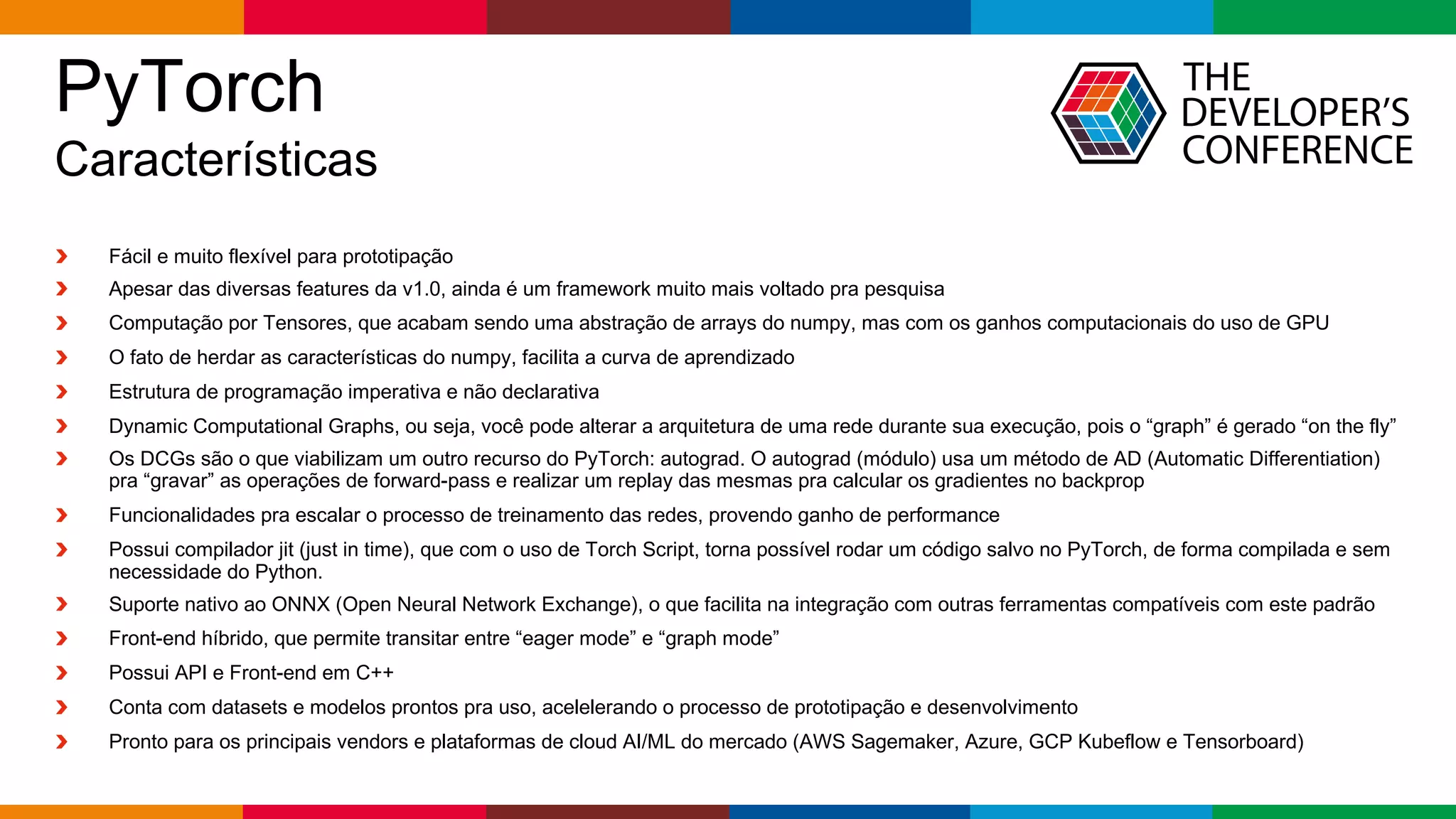 Globalcode – Open4education
PyTorch
Características
Fácil e muito flexível para prototipação
Apesar das diversas features da v1.0, ainda é um framework muito mais voltado pra pesquisa
Computação por Tensores, que acabam sendo uma abstração de arrays do numpy, mas com os ganhos computacionais do uso de GPU
O fato de herdar as características do numpy, facilita a curva de aprendizado
Estrutura de programação imperativa e não declarativa
Dynamic Computational Graphs, ou seja, você pode alterar a arquitetura de uma rede durante sua execução, pois o “graph” é gerado “on the fly”
Os DCGs são o que viabilizam um outro recurso do PyTorch: autograd. O autograd (módulo) usa um método de AD (Automatic Differentiation)
pra “gravar” as operações de forward-pass e realizar um replay das mesmas pra calcular os gradientes no backprop
Funcionalidades pra escalar o processo de treinamento das redes, provendo ganho de performance
Possui compilador jit (just in time), que com o uso de Torch Script, torna possível rodar um código salvo no PyTorch, de forma compilada e sem
necessidade do Python.
Suporte nativo ao ONNX (Open Neural Network Exchange), o que facilita na integração com outras ferramentas compatíveis com este padrão
Front-end híbrido, que permite transitar entre “eager mode” e “graph mode”
Possui API e Front-end em C++
Conta com datasets e modelos prontos pra uso, acelelerando o processo de prototipação e desenvolvimento
Pronto para os principais vendors e plataformas de cloud AI/ML do mercado (AWS Sagemaker, Azure, GCP Kubeflow e Tensorboard)
 