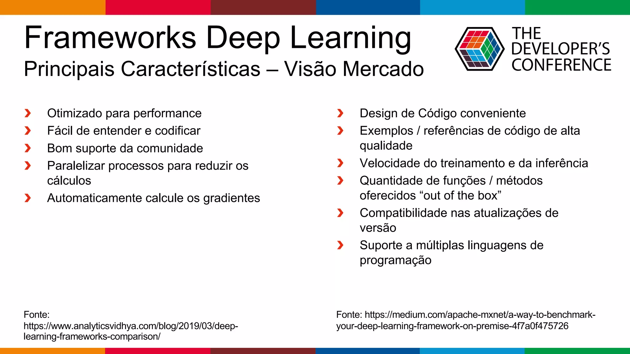 Globalcode – Open4education
Frameworks Deep Learning
Principais Características – Visão Mercado
Fonte:
https://www.analyticsvidhya.com/blog/2019/03/deep-
learning-frameworks-comparison/
Otimizado para performance
Fácil de entender e codificar
Bom suporte da comunidade
Paralelizar processos para reduzir os
cálculos
Automaticamente calcule os gradientes
Design de Código conveniente
Exemplos / referências de código de alta
qualidade
Velocidade do treinamento e da inferência
Quantidade de funções / métodos
oferecidos “out of the box”
Compatibilidade nas atualizações de
versão
Suporte a múltiplas linguagens de
programação
Fonte: https://medium.com/apache-mxnet/a-way-to-benchmark-
your-deep-learning-framework-on-premise-4f7a0f475726
 