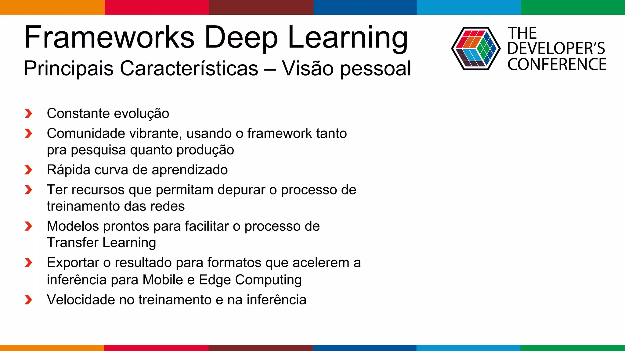 Globalcode – Open4education
Frameworks Deep Learning
Principais Características – Visão pessoal
Constante evolução
Comunidade vibrante, usando o framework tanto
pra pesquisa quanto produção
Rápida curva de aprendizado
Ter recursos que permitam depurar o processo de
treinamento das redes
Modelos prontos para facilitar o processo de
Transfer Learning
Exportar o resultado para formatos que acelerem a
inferência para Mobile e Edge Computing
Velocidade no treinamento e na inferência
 
