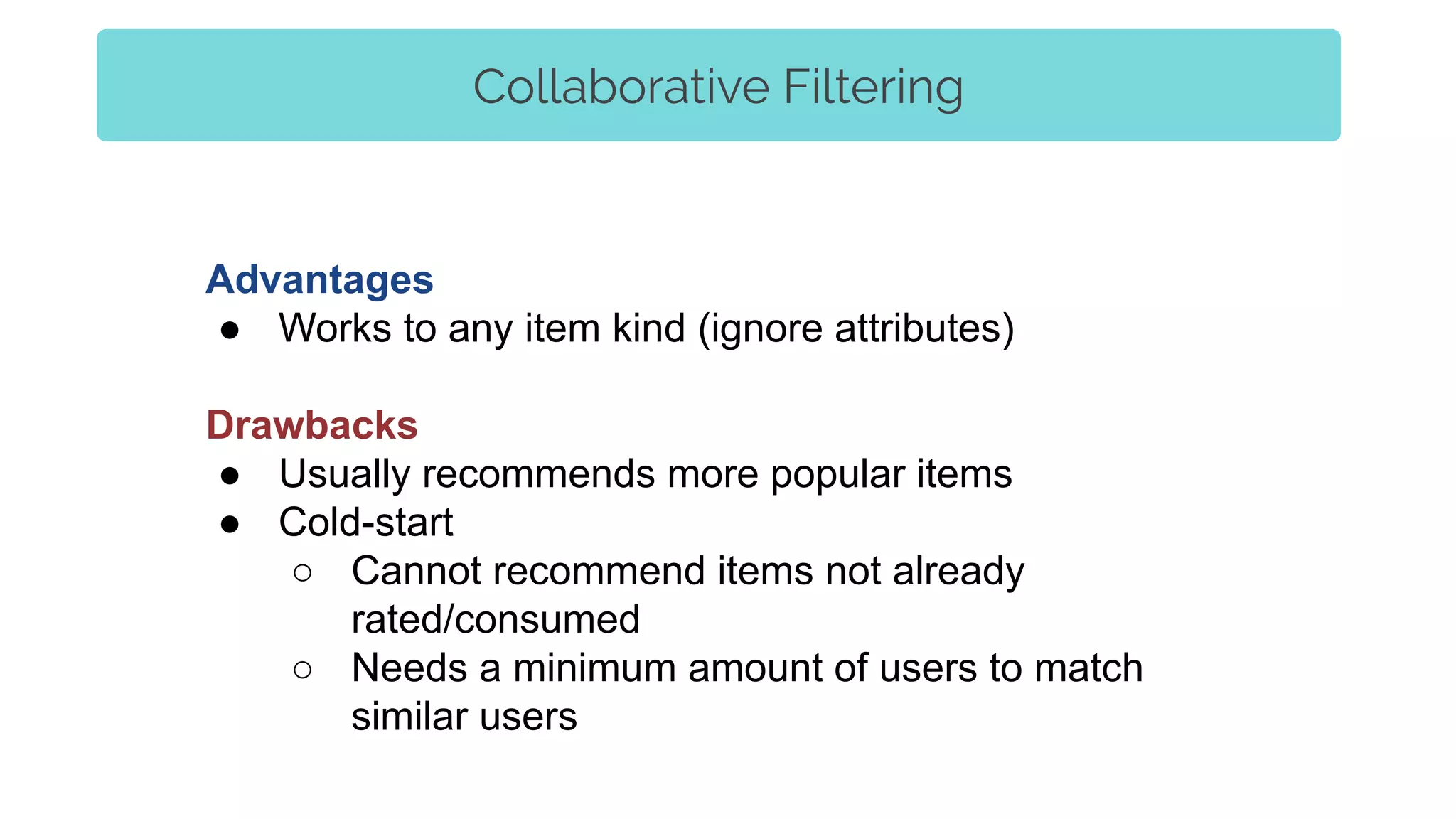 Collaborative Filtering
Advantages
● Works to any item kind (ignore attributes)
Drawbacks
● Usually recommends more popular items
● Cold-start
○ Cannot recommend items not already
rated/consumed
○ Needs a minimum amount of users to match
similar users
 