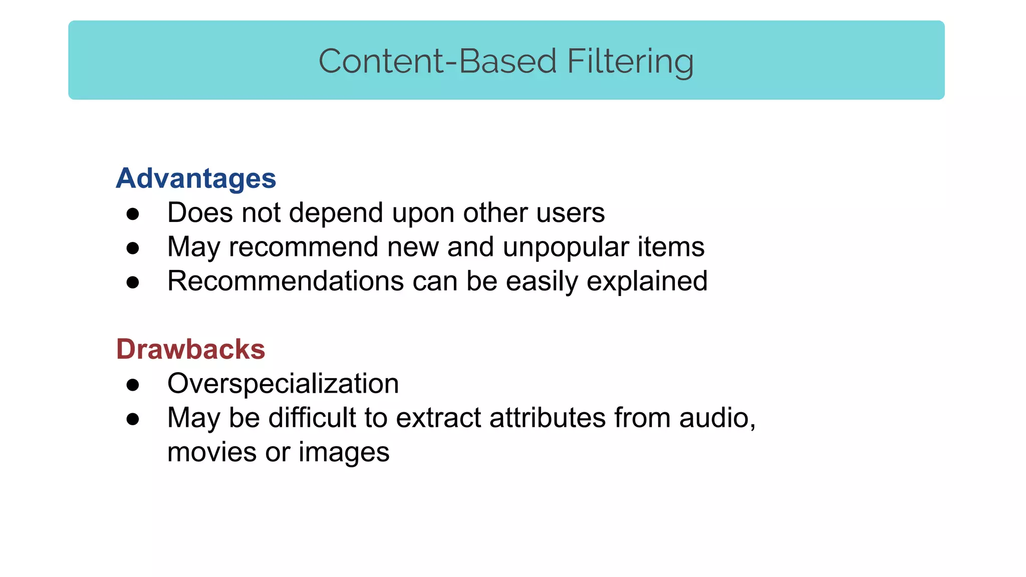 Advantages
● Does not depend upon other users
● May recommend new and unpopular items
● Recommendations can be easily explained
Drawbacks
● Overspecialization
● May be difficult to extract attributes from audio,
movies or images
Content-Based Filtering
 
