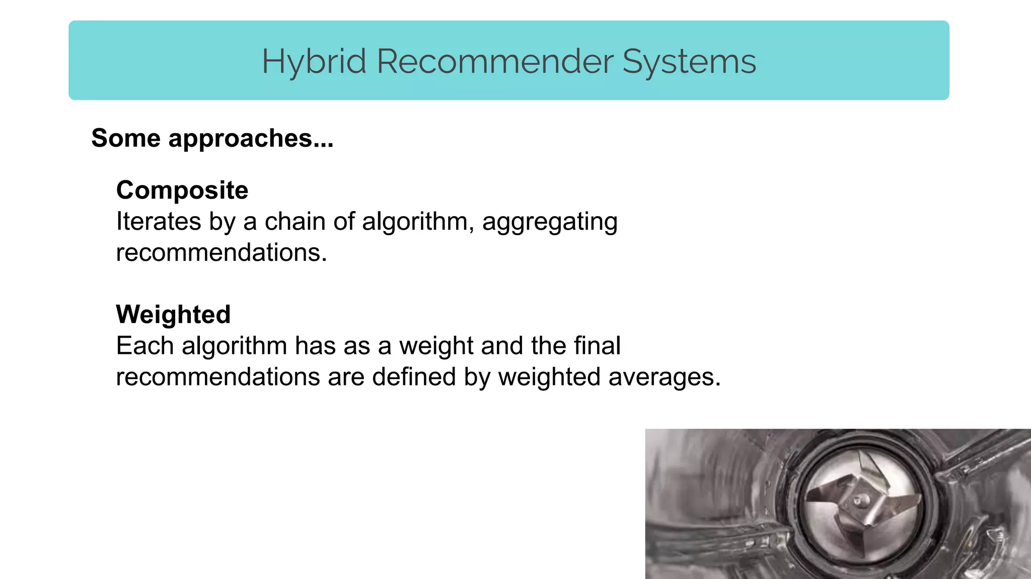 Hybrid Recommender Systems
Composite
Iterates by a chain of algorithm, aggregating
recommendations.
Weighted
Each algorithm has as a weight and the final
recommendations are defined by weighted averages.
Some approaches...
 
