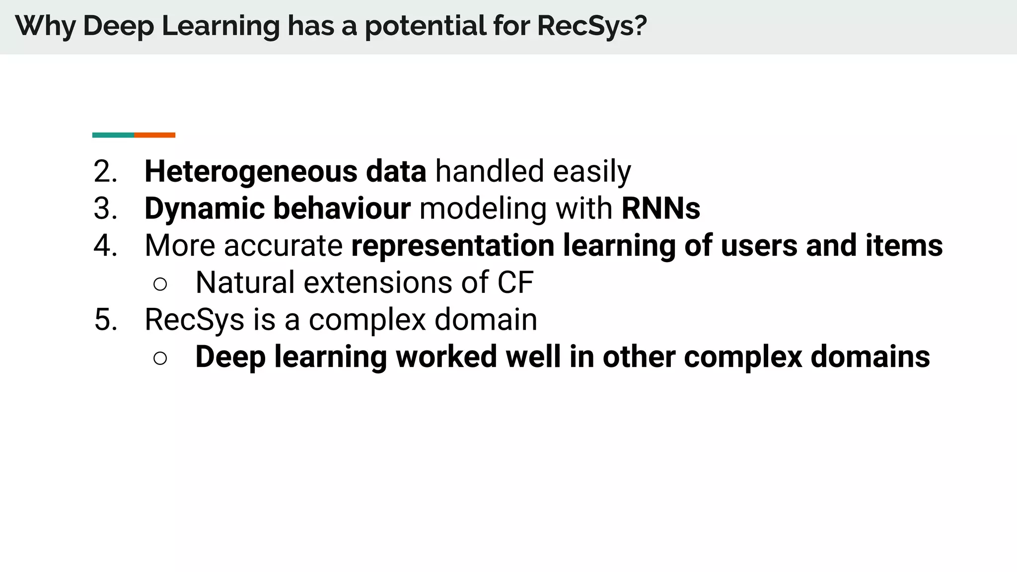 Why Deep Learning has a potential for RecSys?
2. Heterogeneous data handled easily
3. Dynamic behaviour modeling with RNNs
4. More accurate representation learning of users and items
○ Natural extensions of CF
5. RecSys is a complex domain
○ Deep learning worked well in other complex domains
 
