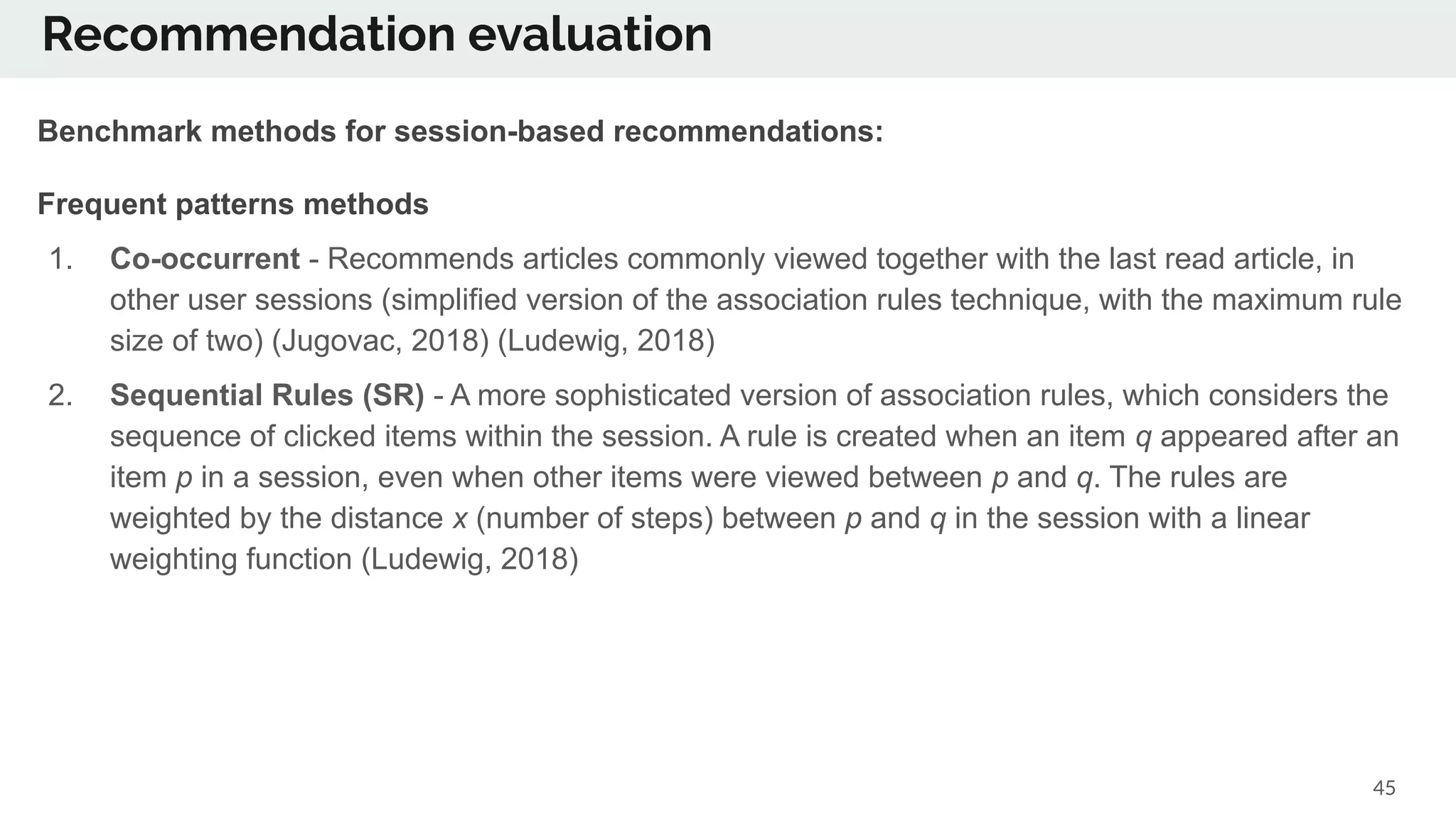Recommendation evaluation
45
Benchmark methods for session-based recommendations:
Frequent patterns methods
1. Co-occurrent - Recommends articles commonly viewed together with the last read article, in
other user sessions (simplified version of the association rules technique, with the maximum rule
size of two) (Jugovac, 2018) (Ludewig, 2018)
2. Sequential Rules (SR) - A more sophisticated version of association rules, which considers the
sequence of clicked items within the session. A rule is created when an item q appeared after an
item p in a session, even when other items were viewed between p and q. The rules are
weighted by the distance x (number of steps) between p and q in the session with a linear
weighting function (Ludewig, 2018)
 