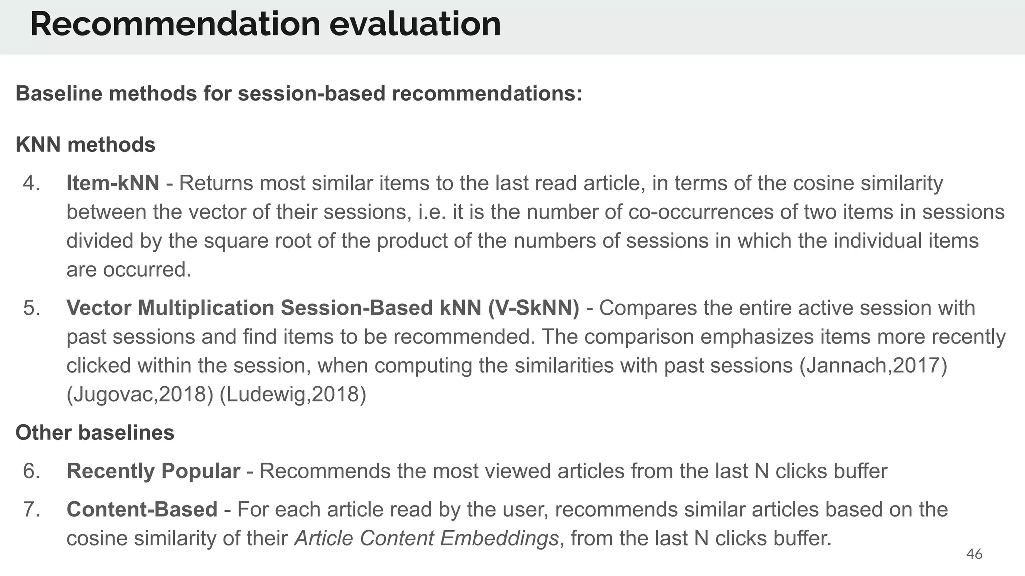 46
Baseline methods for session-based recommendations:
KNN methods
4. Item-kNN - Returns most similar items to the last read article, in terms of the cosine similarity
between the vector of their sessions, i.e. it is the number of co-occurrences of two items in sessions
divided by the square root of the product of the numbers of sessions in which the individual items
are occurred.
5. Vector Multiplication Session-Based kNN (V-SkNN) - Compares the entire active session with
past sessions and find items to be recommended. The comparison emphasizes items more recently
clicked within the session, when computing the similarities with past sessions (Jannach,2017)
(Jugovac,2018) (Ludewig,2018)
Other baselines
6. Recently Popular - Recommends the most viewed articles from the last N clicks buffer
7. Content-Based - For each article read by the user, recommends similar articles based on the
cosine similarity of their Article Content Embeddings, from the last N clicks buffer.
Recommendation evaluation
 