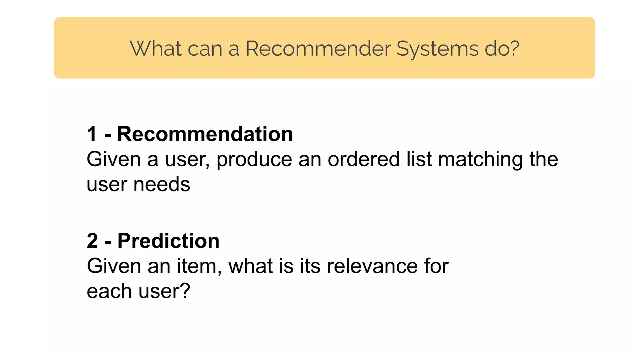 What can a Recommender Systems do?
2 - Prediction
Given an item, what is its relevance for
each user?
1 - Recommendation
Given a user, produce an ordered list matching the
user needs
 