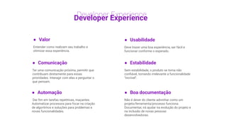 Developer Experience
● Valor
Entender como realizam seu trabalho e
otimizar essa experiência.
● Usabilidade
Deve trazer uma boa experiência, ser fácil e
funcionar conforme o esperado.
● Automação
Dar ﬁm em tarefas repetitivas, maçantes.
Automatizar processos para focar na criação
de algoritmos e soluções para problemas e
novas funcionalidades.
● Comunicação
Ter uma comunicação próxima, permitir que
contribuam diretamente para essas
prioridades. Interagir com elas e perguntar o
que pensam.
● Boa documentação
Não é dever do cliente adivinhar como um
projeto/ferramenta/processo funciona.
Documentar, irá ajudar na evolução do projeto e
na inclusão de novas pessoas
desenvolvedoras.
● Estabilidade
Sem estabilidade, o produto se torna não
conﬁável, tornando irrelevante a funcionalidade
"incrível".
 