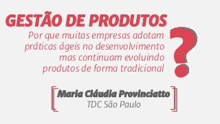 Por que muitas empresas adotam
práticas ágeis no desenvolvimento
mas continuam evoluindo
produtos de forma tradicional
Maria Cláudia Provinciatto
TDC São Paulo
?
GESTÃO DE PRODUTOS
 