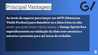 Principal Vantagem
11
Ao invés de esperar para lançar um MVP (Minimum
Viable Product) para descobrir se a ideia é boa ou não,
sendo que pode tomar vários meses, o Design Sprint foca
especiﬁcamente na validação da ideia com usuários e
encurta o processo para 40 horas de trabalho.
 