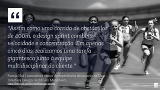 “"Assim como uma corrida de obstáculos
de 400m, o design sprint combina
velocidade e concentração. Em apenas
cinco dias, realizamos uma tarefa
gigantesca junto à equipe
multidisciplinar do cliente."
Svenja Noä | consultora sênior de experiência do usuário na User
Interface Design GmbH em Mannheim
https://www.uid.com/en/news/design-sprints
13
 