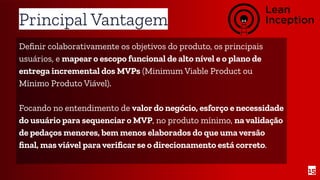Principal Vantagem
Deﬁnir colaborativamente os objetivos do produto, os principais
usuários, e mapear o escopo funcional de alto nível e o plano de
entrega incremental dos MVPs (Minimum Viable Product ou
Mínimo Produto Viável).
Focando no entendimento de valor do negócio, esforço e necessidade
do usuário para sequenciar o MVP, no produto mínimo, na validação
de pedaços menores, bem menos elaborados do que uma versão
ﬁnal, mas viável para veriﬁcar se o direcionamento está correto.
15
 