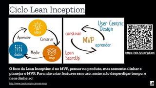 Ciclo Lean Inception
16http://www.caroli.org/o-canvas-mvp/
O foco da Lean Inception é no MVP, pensar no produto, mas somente alinhar e
planejar o MVP. Para não criar features sem uso, assim não desperdiçar tempo, e
nem dinheiro!
https://bit.ly/3dFgEzm
 