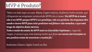 MVP é Produto?
"Mais um belo tapa na cara: Marty Cagan colocou, de forma muito correta, que
é frequente ver empresas construindo MVPs de 4 meses. Um MVP de 4 meses
não é um MVP, porque MVP é um protótipo, não um produto. As empresas têm
usado o termo MVP para criar produtos mal feitos e não testados, o que está
longe do objetivo desta técnica.
Toda a razão de existir do MVP está em (in)validar hipóteses e, segundo
Cagan, é comum que uma startup tenha que fazer ao menos 100 iterações no
seu produto antes de encontrar o market ﬁt."
Andressa Chiara | Agile Coach na K21
 