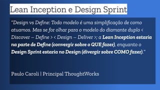 Lean Inception e Design Sprint
“Design vs Deﬁne: Todo modelo é uma simpliﬁcação de como
atuamos. Mas se for olhar para o modelo do diamante duplo <
Discover – Deﬁne > < Design – Deliver >; a Lean Inception estaria
na parte de Deﬁne (convergir sobre o QUE fazer), enquanto o
Design Sprint estaria no Design (divergir sobre COMO fazer).”
Paulo Caroli | Principal ThoughtWorks
 