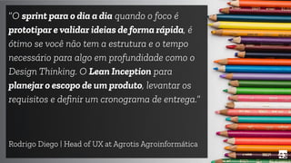 43
“O sprint para o dia a dia quando o foco é
prototipar e validar ideias de forma rápida, é
ótimo se você não tem a estrutura e o tempo
necessário para algo em profundidade como o
Design Thinking. O Lean Inception para
planejar o escopo de um produto, levantar os
requisitos e deﬁnir um cronograma de entrega.”
Rodrigo Diego | Head of UX at Agrotis Agroinformática
 