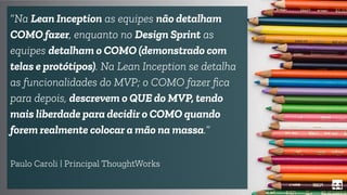 44
“Na Lean Inception as equipes não detalham
COMO fazer, enquanto no Design Sprint as
equipes detalham o COMO (demonstrado com
telas e protótipos). Na Lean Inception se detalha
as funcionalidades do MVP; o COMO fazer ﬁca
para depois, descrevem o QUE do MVP, tendo
mais liberdade para decidir o COMO quando
forem realmente colocar a mão na massa.”
Paulo Caroli | Principal ThoughtWorks
 