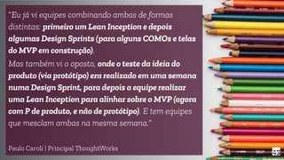 45
“Eu já vi equipes combinando ambas de formas
distintas: primeiro um Lean Inception e depois
algumas Design Sprints (para alguns COMOs e telas
do MVP em construção).
Mas também vi o oposto, onde o teste da ideia do
produto (via protótipo) era realizado em uma semana
numa Design Sprint, para depois a equipe realizar
uma Lean Inception para alinhar sobre o MVP (agora
com P de produto, e não de protótipo). E tem equipes
que mesclam ambas na mesma semana.”
Paulo Caroli | Principal ThoughtWorks
 