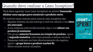 50
Quando devo realizar a Lean Inception?
Você deve agendar uma Lean Inception se estiver buscando
alinhar uma equipe para construir o produto certo.
Os motivos mais comuns para marcar uma inception são:
▫ Alguém investiu na sua startup e você vai colocar a sua ideia
em execução;
▫ A sua empresa está modernizando algo e vai refazer um
produto já existente;
▫ Um grupo anterior fracassou na criação do produto, agora
é segunda tentativa, com mais pressão e menos recurso;
▫ Pesquisas indicam um bom direcionamento de negócio,
agora o grupo busca o product-market ﬁt;
▫ Entre muitas outras situações.
 