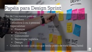 51
Papéis para Design Sprint
Ter de 7 ou menos pessoas:
▫ Facilitadora
▫ Deﬁnidora (1 ou 2 pessoas)
▫ Especialistas:
▪ Finanças
▪ Marketing
▪ Consumidor
▪ Tecnologia/ logística
▪ Design
▫ Criadora de caso (critica e que tenha ponto de vista discordante)
 