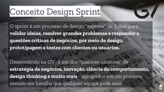 Conceito Design Sprint
9
O sprint é um processo de design "express" de 5 dias para
validar ideias, resolver grandes problemas e responder a
questões críticas de negócios, por meio de design,
prototipagem e testes com clientes ou usuários.
Desenvolvido na GV , é um dos "maiores sucessos" de
estratégia de negócios, inovação, ciência do comportamento,
design thinking e muito mais - agrupados em um processo
testado em batalha que qualquer equipe pode usar.
 