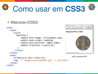 Como usar em CSS3
• Máscaras (CSS3)
<html> 
	
  	
  	
  <head> 
	
  	
  	
  	
  	
  	
  <style>	
   
	
  	
  	
  	
  	
  	
  	
  	
  	
  #paraiba	
  { 
	
  	
  	
  	
  	
  	
  	
  	
  	
  	
  	
  	
  -­‐webkit-­‐mask-­‐image:	
  url(svgdemo.svg); 
	
  	
  	
  	
  	
  	
  	
  	
  	
  	
  	
  	
  -­‐webkit-­‐mask-­‐origin:	
  padding; 
	
  	
  	
  	
  	
  	
  	
  	
  	
  	
  	
  	
  -­‐webkit-­‐mask-­‐position:	
  180px	
  220px; 
	
  	
  	
  	
  	
  	
  	
  	
  	
  	
  	
  	
  -­‐webkit-­‐transform:	
  scale(2.8); 
	
  	
  	
  	
  	
  	
  	
  	
  	
  	
  } 
	
  	
  	
  	
  	
  	
  	
  </style> 
	
  	
  	
  </head> 
	
  	
  	
  <body> 
	
  	
  	
  	
  	
  	
  <h1>Mascaras	
  SVG	
  e	
  CSS3</h1> 
	
  	
  	
  	
  	
  	
  <img	
  src="imagens/paraiba2005.jpg"	
  id="paraiba"> 
	
  	
  	
  </body> 
</html>	
  
css3_mascara.html
 