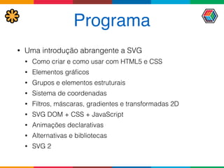 Programa
• Uma introdução abrangente a SVG
• Como criar e como usar com HTML5 e CSS
• Elementos gráﬁcos
• Grupos e elementos estruturais
• Sistema de coordenadas
• Filtros, máscaras, gradientes e transformadas 2D
• SVG DOM + CSS + JavaScript
• Animações declarativas
• Alternativas e bibliotecas
• SVG 2
 