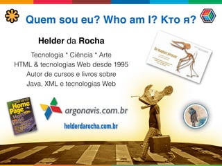 Quem sou eu? Who am I? Кто я?
Helder da Rocha
argonavis.com.br
Tecnologia * Ciência * Arte
HTML & tecnologias Web desde 1995
Autor de cursos e livros sobre 
Java, XML e tecnologias Web
helderdarocha.com.br
 
