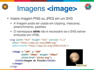 Imagens <image>
• Insere imagem PNG ou JPEG em um SVG
• A imagem pode ser usada em clipping, máscaras,
preenchimento, padrões
• O namespace xlink não é necessário se o SVG estiver
embutido em HTML
<svg	
  width="4in"	
  height="4in"	
  version="1.1" 
	
  	
  xmlns="http://www.w3.org/2000/svg"	
   
	
  	
  xmlns:xlink="http://www.w3.org/1999/xlink"> 
 
	
  	
  <image	
  x="200"	
  y="200"	
   
	
  	
  	
  	
  	
  	
  	
  	
  	
  width="100px"	
  height="100px" 
	
  	
  	
  	
  	
  	
  	
  	
  	
  xlink:href="pluto.png"> 
	
  	
  	
  	
  <title>Imagem	
  de	
  Plutão</title> 
	
  	
  </image> 
</svg>
Imagem de Plutão
 