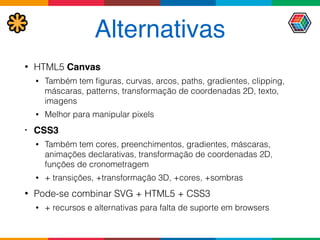 Alternativas
• HTML5 Canvas
• Também tem ﬁguras, curvas, arcos, paths, gradientes, clipping,
máscaras, patterns, transformação de coordenadas 2D, texto,
imagens
• Melhor para manipular pixels
• CSS3
• Também tem cores, preenchimentos, gradientes, máscaras,
animações declarativas, transformação de coordenadas 2D,
funções de cronometragem
• + transições, +transformação 3D, +cores, +sombras
• Pode-se combinar SVG + HTML5 + CSS3
• + recursos e alternativas para falta de suporte em browsers
 