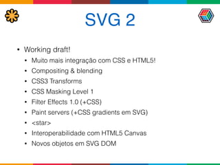 SVG 2
• Working draft!
• Muito mais integração com CSS e HTML5!
• Compositing & blending
• CSS3 Transforms
• CSS Masking Level 1
• Filter Effects 1.0 (+CSS)
• Paint servers (+CSS gradients em SVG)
• <star>
• Interoperabilidade com HTML5 Canvas
• Novos objetos em SVG DOM
 