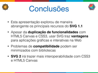 Conclusões
• Esta apresentação explorou de maneira
abrangente os principais recursos do SVG 1.1
• Apesar da duplicação de funcionalidades com
HTML5 Canvas e CSS3, usar SVG traz vantagens
para aplicações gráﬁcas e interativas na Web
• Problemas de compatibilidade podem ser
minimizados com bibliotecas
• SVG 2 irá trazer mais interoperabilidade com CSS3
e HTML5 Canvas
 