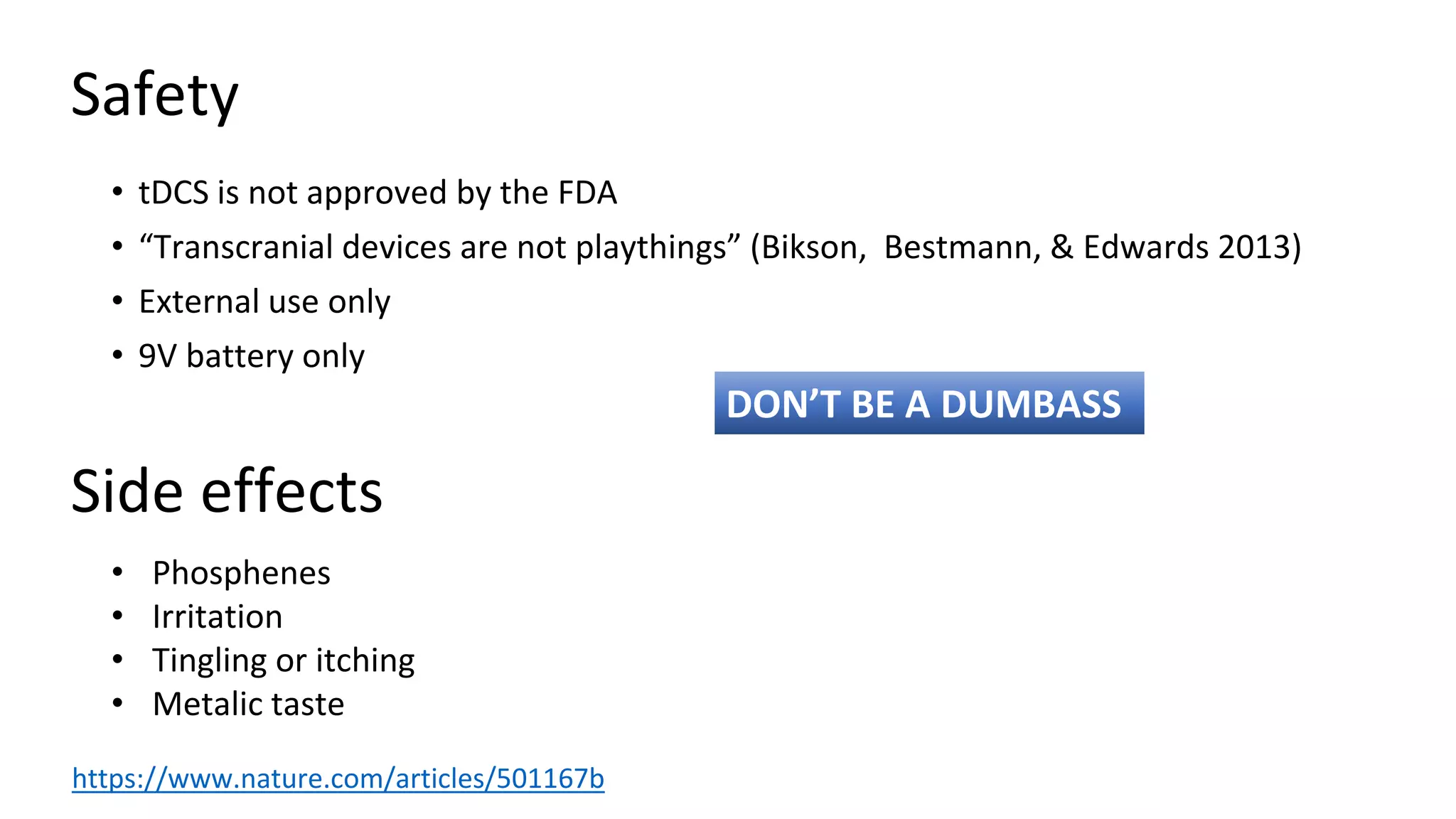 Safety
• tDCS is not approved by the FDA
• “Transcranial devices are not playthings” (Bikson, Bestmann, & Edwards 2013)
• External use only
• 9V battery only
• Phosphenes
• Irritation
• Tingling or itching
• Metalic taste
Side effects
DON’T BE A DUMBASS
https://www.nature.com/articles/501167b
 