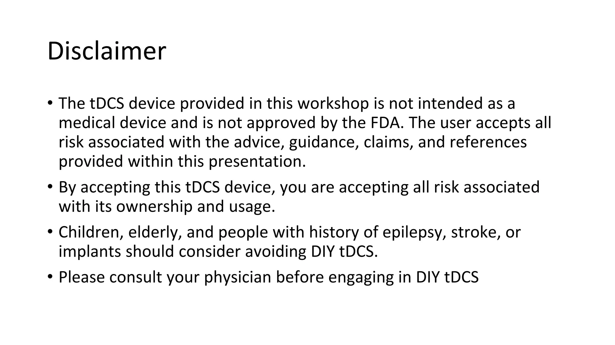 Disclaimer
• The tDCS device provided in this workshop is not intended as a
medical device and is not approved by the FDA. The user accepts all
risk associated with the advice, guidance, claims, and references
provided within this presentation.
• By accepting this tDCS device, you are accepting all risk associated
with its ownership and usage.
• Children, elderly, and people with history of epilepsy, stroke, or
implants should consider avoiding DIY tDCS.
• Please consult your physician before engaging in DIY tDCS
 