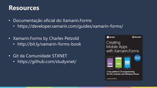 Resources
• Documentação oficial do Xamarin.Forms
• https://developer.xamarin.com/guides/xamarin-forms/
• Xamarin.Forms by Charles Petzold
• http://bit.ly/xamarin-forms-book
• Git da Comunidade STXNET
• https://github.com/studyxnet/
 