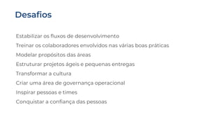 Estabilizar os fluxos de desenvolvimento
Treinar os colaboradores envolvidos nas várias boas práticas
Modelar propósitos das áreas
Estruturar projetos ágeis e pequenas entregas
Transformar a cultura
Criar uma área de governança operacional
Inspirar pessoas e times
Conquistar a confiança das pessoas
 