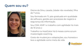Dieine da Silva, casada, (idade não revelada), filha
de 7 anos.
Sou formada em TI, pós-graduada em qualidade
de software, gestão por processos de negócio e
segurança da informação.
Sou CSM, KMP I e trabalho com agilidade há mais
de 10 anos ;)
Trabalho na HostGator há 6 meses como scrum
master/agile coaching.
Gosto de mudanças e adaptações, sou honesta e
levo a agilidade como meta de vida.
 